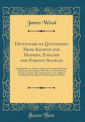 Dictionary of Quotations from Ancient and Modern, English and Foreign Sources: Including Phrases, Mottoes, Maxims, Proverbs, Definitions, Aphorisms, and Sayings of Wise Men, in Their Bearing on Life, Literature, Speculation, Science, Art, Religion, and Mo - Wood, James