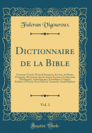 Dictionnaire de la Bible, Vol. 1: Contenant Tous Les Noms de Personnes, de Lieux, de Plantes, d'Animaux, Mentionn?s Dans Les Saintes ?critures, Les Questions Th?ologiques, Arch?ologiques, Scientifiques, Critiques, Relatives a l'Ancien Et Au Nouveau Te