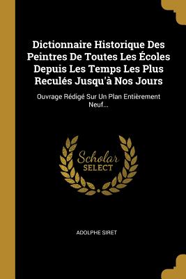 Dictionnaire Historique Des Peintres De Toutes Les ?coles Depuis Les Temps Les Plus Recul?s Jusqu'? Nos Jours: Ouvrage R?dig? Sur Un Plan Enti?rement Neuf... - Siret, Adolphe