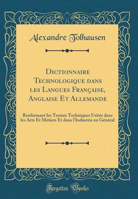 Dictionnaire Technologique Dans Les Langues Franaise, Anglaise Et Allemande: Renfermant Les Termes Techniques Usits Dans Les Arts Et Mtiers Et Dans l'Industrie En Gnral (Classic Reprint) - Tolhausen, Alexandre