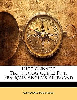 Dictionnaire Technologique ...: Ptie. Fran?ais-Anglais-Allemand - Tolhausen, Alexandre