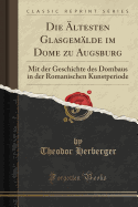 Die ltesten Glasgemlde Im Dome Zu Augsburg: Mit Der Geschichte Des Dombaus in Der Romanischen Kunstperiode (Classic Reprint)
