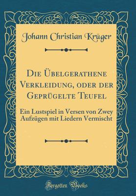 Die belgerathene Verkleidung, Oder Der Geprgelte Teufel: Ein Lustspiel in Versen Von Zwey Aufzgen Mit Liedern Vermischt (Classic Reprint) - Kruger, Johann Christian