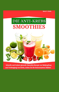 Die Anti-Krebs-Smoothies: Schnelle und leckere gesunde Smoothie-Rezepte zur Bekmpfung und Vorbeugung von Krebs, indem Sie Ihr Immunsystem strken.