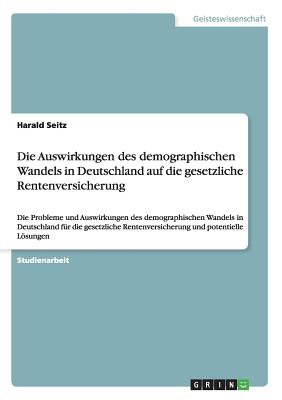 Die Auswirkungen des demographischen Wandels in Deutschland auf die gesetzliche Rentenversicherung: Die Probleme und Auswirkungen des demographischen Wandels in Deutschland f?r die gesetzliche Rentenversicherung und potentielle Lsungen - Seitz, Harald