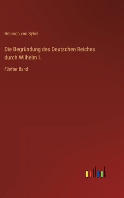 Die Begrndung des Deutschen Reiches durch Wilhelm I.: Fnfter Band - Sybel, Heinrich Von