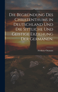 Die Begrundung Des Christenthums in Deutschland Und Die Sittliche Und Geistige Erziehung Der Germanen.