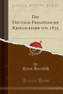 Die Deutsch-Franzsische Kriegsgefahr Von 1875 (Classic Reprint)