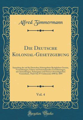 Die Deutsche Kolonial-Gesetzgebung, Vol. 4: Sammlung Der Auf Die Deutschen Schutzgebiete Bez?glichen Gesetze, Verordnungen, Erlasse Und Internationalen Vereinbarungen, Mit Anmerkungen, Sachregister Und Einem Chronologischen Verzeichni?, Theil I Bis IV U - Zimmermann, Alfred