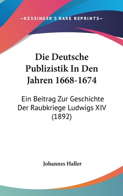 Die Deutsche Publizistik in Den Jahren 1668-1674: Ein Beitrag Zur Geschichte Der Raubkriege Ludwigs XIV (1892) - Haller, Johannes