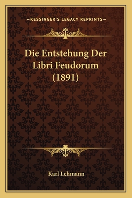 Die Entstehung Der Libri Feudorum (1891) - Lehmann, Karl