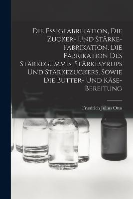 Die Essigfabrikation, Die Zucker- Und Strke-Fabrikation, Die Fabrikation Des Strkegummis, Strkesyrups Und Strkezuckers, Sowie Die Butter- Und Kse-Bereitung - Otto, Friedrich Julius