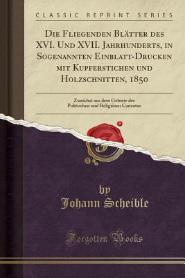 Die Fliegenden Bltter Des XVI. Und XVII. Jahrhunderts, in Sogenannten Einblatt-Drucken Mit Kupferstichen Und Holzschnitten, 1850: Zunchst Aus Dem Gebiete Der Politischen Und Religisen Caricatur (Classic Reprint) - Scheible, Johann