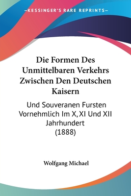 Die Formen Des Unmittelbaren Verkehrs Zwischen Den Deutschen Kaisern: Und Souveranen Fursten Vornehmlich Im X, XI Und XII Jahrhundert (1888) - Michael, Wolfgang