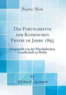 Die Fortschritte Der Kosmischen Physik Im Jahre 1893: Dargestellt Von Der Physikalischen Gesellschaft Zu Berlin (Classic Reprint) - Assmann, Richard