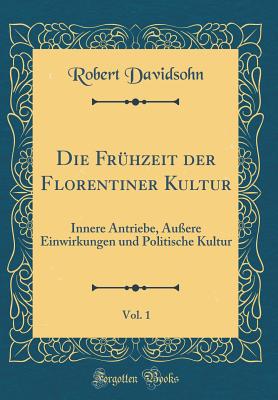 Die Fr?hzeit Der Florentiner Kultur, Vol. 1: Innere Antriebe, ?u?ere Einwirkungen Und Politische Kultur (Classic Reprint) - Davidsohn, Robert