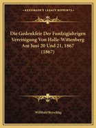 Die Gedenkfeir Der Funfzigjahrigen Vereinigung Von Halle-Wittenberg Am Juni 20 Und 21, 1867 (1867)