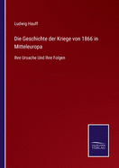 Die Geschichte der Kriege von 1866 in Mitteleuropa: Ihre Ursache Und Ihre Folgen