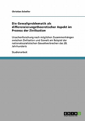 Die Gewaltproblematik als differenzierungstheoretischer Aspekt im Prozess der Zivilisation: Ursachenforschung nach mglichen Zusammenh?ngen zwischen Zivilisation und Gewalt am Beispiel der nationalsozialistischen Gewaltverbrechen des 20. Jahrhunderts - Scheller, Christian