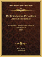 Die Grundformen Der Antiken Classischen Baukunst: Fur Hohere Lehranstalten Und Zum Selbststudium (1869)