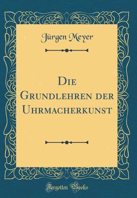 Die Grundlehren Der Uhrmacherkunst (Classic Reprint) - Meyer, Jurgen