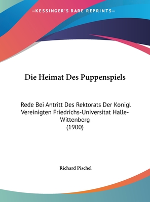 Die Heimat Des Puppenspiels: Rede Bei Antritt Des Rektorats Der Konigl Vereinigten Friedrichs-Universitat Halle-Wittenberg (1900) - Pischel, Richard