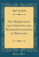 Die Herrschaft Des Geburts-Und Bodenprivilegiums in Preuen (Classic Reprint)