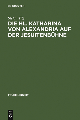 Die Hl. Katharina Von Alexandria Auf Der Jesuitenbuhne: Drei Innsbrucker Dramen Aus Den Jahren 1576, 1577 Und 1606 - Tilg, Stefan