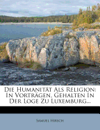 Die Humanitat ALS Religion: In Vortragen, Gehalten in Der Loge Zu Luxemburg...