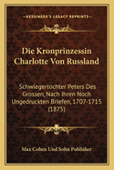 Die Kronprinzessin Charlotte Von Russland: Schwiegertochter Peters Des Grossen, Nach Ihren Noch Ungedruckten Briefen, 1707-1715 (1875)