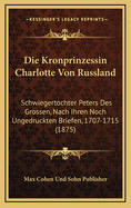 Die Kronprinzessin Charlotte Von Russland: Schwiegertochter Peters Des Grossen, Nach Ihren Noch Ungedruckten Briefen, 1707-1715 (1875)