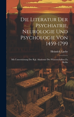 Die Literatur Der Psychiatrie, Neurologie Und Psychologie Von 1459-1799: Mit Untersttzung Der Kgl. Akademie Der Wissenschaften Zu Berlin - Laehr, Heinrich