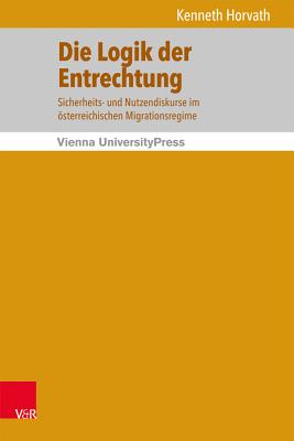 Die Logik Der Entrechtung: Sicherheits- Und Nutzendiskurse Im Osterreichischen Migrationsregime - Horvath, Kenneth