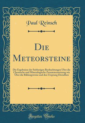 Die Meteorsteine: Die Ergebnisse Der Seitherigen Beobachtungen Uber Die Chemische Und Mineralogische Zusammensetzung Wie Uber Die Bildungsweise Und Den Ursprung Derselben (Classic Reprint) - Reinsch, Paul