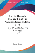 Die Norddeutsche Publizistik Und Die Annexionsfragen Im Jahre 1870: Vom 15 Juli Bis Zum 24 November (1907)