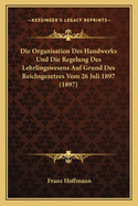 Die Organisation Des Handwerks Und Die Regelung Des Lehrlingswesens Auf Grund Des Reichsgezetzes Vom 26 Juli 1897 (1897)