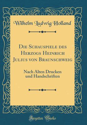 Die Schauspiele Des Herzogs Heinrich Julius Von Braunschweig: Nach Alten Drucken Und Handschriften (Classic Reprint) - Holland, Wilhelm Ludwig