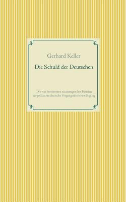 Die Schuld der Deutschen: Die von bestimmten staatstragenden Parteien vorget?uschte deutsche Vergangenheitsbew?ltigung - Keller, Gerhard