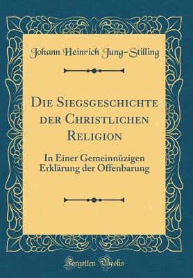 Die Siegsgeschichte Der Christlichen Religion: In Einer Gemeinnzigen Erklrung Der Offenbarung (Classic Reprint) - Jung-Stilling, Johann Heinrich