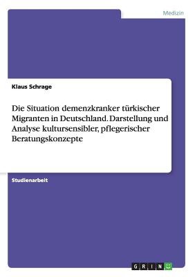 Die Situation Demenzkranker Turkischer Migranten in Deutschland. Darstellung Und Analyse Kultursensibler, Pflegerischer Beratungskonzepte - Schrage, Klaus