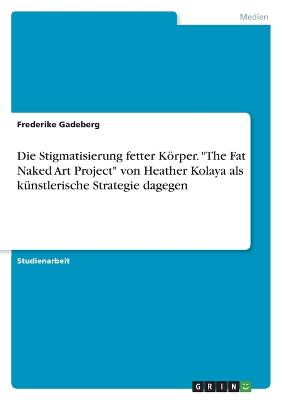 Die Stigmatisierung fetter Krper. "The Fat Naked Art Project" von Heather Kolaya als k?nstlerische Strategie dagegen - Gadeberg, Frederike