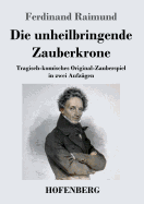 Die unheilbringende Zauberkrone oder Knig ohne Reich, Held ohne Mut, Schnheit ohne Jugend: Tragisch-komisches Original-Zauberspiel in zwei Aufzgen