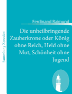 Die unheilbringende Zauberkrone oder Knig ohne Reich, Held ohne Mut, Schnheit ohne Jugend: Tragisch-komisches Original-Zauberspiel in zwei Aufzgen