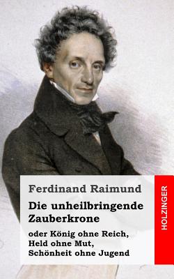 Die unheilbringende Zauberkrone oder Knig ohne Reich, Held ohne Mut, Schnheit ohne Jugend: Tragisch-komisches Original-Zauberspiel in zwei Aufz?gen - Raimund, Ferdinand