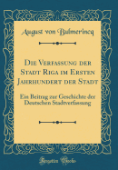 Die Verfassung Der Stadt Riga Im Ersten Jahrhundert Der Stadt: Ein Beitrag Zur Geschichte Der Deutschen Stadtverfassung (Classic Reprint)