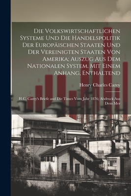 Die Volkswirtschaftlichen Systeme Und Die Handelspolitik Der Europaischen Staaten Und Der Vereinigten Staaten Von Amerika; Auszug Aus Dem Nationalen System. Mit Einem Anhang, Enthaltend: H.C. Carey's Briefe and Die Times Vom Jahr 1876; Abdruck Aus Dem Mer - Carey, Henry Charles