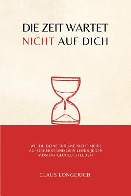 Die Zeit Wartet Nicht Auf Dich!: Wie Du Deine Tr?ume Nicht Mehr Aufschiebst Und Dein Leben Jeden Moment Gl?cklich Lebst! - Longerich, Claus