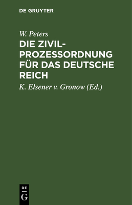 Die Zivilproze?ordnung F?r Das Deutsche Reich: Mit Den Entscheidungen Des Reichsgerichts Und Den Einschlagenden Reichsrechtlichen Bestimmungen. Nebst Einem Das Gerichtsverfassungsgesetz Und Die Kostengesetze Enthaltenden Anhange - Peters, W, and Elsener V Gronow, K (Editor)