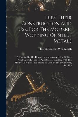 Dies, Their Construction And Use, For The Modern Working Of Sheet Metals: A Treatise On The Design, Construction And Use Of Dies, Punches, Tools, Fixtures And Devices, Together With The Manner In Which They Should Be Used In The Power Press, For The - Woodworth, Joseph Vincent