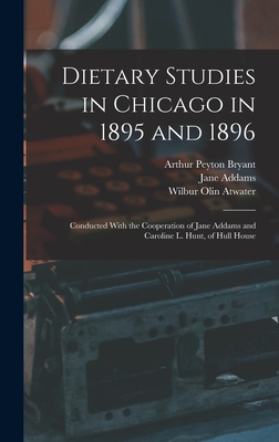 Dietary Studies in Chicago in 1895 and 1896: Conducted With the Cooperation of Jane Addams and Caroline L. Hunt, of Hull House - Addams, Jane, and Atwater, Wilbur Olin, and Bryant, Arthur Peyton